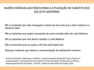 RAZÕES MÉDICAS ACEITÁVEIS PARA A UTILIZAÇÃO DE SUBSTITUTOS
DO LEITE MATERNO
RN ou lactentes que não conseguem mamar ao seio mas que o leite materno é o
alimento ideal
RN ou lactentes que podem necessitar de outra nutrição além do Leite Materno
RN ou lactentes que não devem receber o Leite Materno
RN ou lactentes para os quais o LM não está disponível
Doenças maternas que afetam a recomendação de aleitamento materno
Fundo das Nações Unidas para a Infância. Iniciativa Hospital Amigo da Criança módulo 4 :
autoavaliação e monitoramento do hospital / Fundo das Nações Unidas para a Infância,
Organização Mundial da Saúde. – Brasília : Editora do Ministério da Saúde, 2010.
 