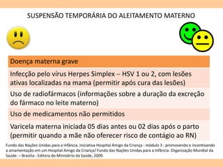 SUSPENSÃO TEMPORÁRIA DO ALEITAMENTO MATERNO
Doença materna grave
Infecção pelo vírus Herpes Simplex  HSV 1 ou 2, com lesões
ativas localizadas na mama (permitir após cura das lesões)
Uso de radiofármacos (informações sobre a duração da excreção
do fármaco no leite materno)
Uso de medicamentos não permitidos
Varicela materna iniciada 05 dias antes ou 02 dias após o parto
(permitir quando a mãe não oferecer risco de contágio ao RN)
Fundo das Nações Unidas para a Infância. Iniciativa Hospital Amigo da Criança : módulo 3 : promovendo e incentivando
a amamentação em um Hospital Amigo da Criança/ Fundo das Nações Unidas para a Infância. Organização Mundial da
Saúde. – Brasília : Editora do Ministério da Saúde, 2009.
 