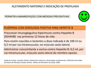ALEITAMENTO MATERNO E INDICAÇÃO DE PROFILAXIA
PUÉRPERA COM SOROLOGIA POSITIVA PARA HEPATITE B
Prescrever Imunoglogulina hiperimune contra Hepatite B
(IGHAHB) nas primeiras 12 horas de vida.
Para recém-nascidos e lactentes a dose indicada é de 100 UI ou
0,5 ml por via intramuscular, no músculo vasto lateral.
Administrar concomitante a vacina contra Hepatite B: 0,5 mL por
via intramuscular, músculo vasto lateral do membro oposto.
Saúde da criança: nutrição infantil: aleitamento materno e alimentação complementar / Ministério da Saúde,
Secretaria de Atenção à Saúde. Brasília : Editora do Ministério da Saúde, 2009.
PERMITIR A AMAMENTAÇÃO COM MEDIDAS PREVENTIVAS
 