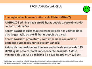 PROFILAXIA DA VARICELA
Imunoglobulina humana antivaricela Zóster (IGHAVZ)
A IGHAVZ é administrada até 96 horas depois da ocorrência do
contato. Indicações:
Recém-Nascidos cujas mães tiveram varicela nos últimos cinco
dias da gestação ou até 48 horas depois do parto;
Recém-Nascidos prematuros, com 28 semanas ou mais de
gestação, cujas mães nunca tiveram varicela.
A dose da imunoglobulina humana antivaricela zóster é de 125
UI/10 kg de peso corporal, independente da idade. A dose
mínima é de 125 UI e a máxima é de 625 UI. (02 mL = 125 UI)
Saúde da criança: nutrição infantil: aleitamento materno e alimentação complementar / Ministério da Saúde,
Secretaria de Atenção à Saúde, Brasília : Editora do Ministério da Saúde, 2009.
 