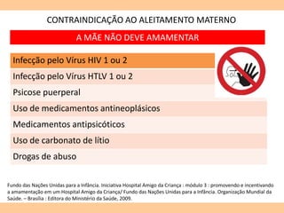 CONTRAINDICAÇÃO AO ALEITAMENTO MATERNO
Infecção pelo Vírus HIV 1 ou 2
Infecção pelo Vírus HTLV 1 ou 2
Psicose puerperal
Uso de medicamentos antineoplásicos
Medicamentos antipsicóticos
Uso de carbonato de lítio
Drogas de abuso
Fundo das Nações Unidas para a Infância. Iniciativa Hospital Amigo da Criança : módulo 3 : promovendo e incentivando
a amamentação em um Hospital Amigo da Criança/ Fundo das Nações Unidas para a Infância. Organização Mundial da
Saúde. – Brasília : Editora do Ministério da Saúde, 2009.
A MÃE NÃO DEVE AMAMENTAR
 