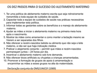OS DEZ PASSOS PARA O SUCESSO DO ALEITAMENTO MATERNO
1. Ter uma política de aleitamento materno escrita que seja rotineiramente
transmitida a toda equipe de cuidados de saúde.
2. Capacitar toda a equipe de cuidados de saúde nas práticas necessárias
para implementar esta política.
3. Informar todas as gestantes sobre os benefícios e o manejo do aleitamento
materno.
4. Ajudar as mães a iniciar o aleitamento materno na primeira meia hora
após o nascimento.
5. Mostrar às mães como amamentar e como manter a lactação mesmo se
Vierem a ser separadas dos filhos.
6. Não oferecer a recém-nascidos bebida ou alimento que não seja o leite
materno, a não ser que haja indicação médica.
7. Praticar o alojamento conjunto – permitir que mães e recém-nascidos
permaneçam juntos – 24 horas por dia.
8. Incentivar o aleitamento materno sob livre demanda.
9. Não oferecer bicos artificiais ou chupetas a crianças amamentadas.
10. Promover a formação de grupos de apoio à amamentação e
encaminhar as mães a esses grupos na alta da maternidade.
Declaração conjunta da OMS/UNICEF (1989)
 