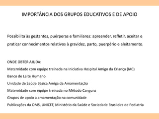 Possibilita às gestantes, puérperas e familiares: apreender, refletir, aceitar e
praticar conhecimentos relativos à gravidez, parto, puerpério e aleitamento.
IMPORTÂNCIA DOS GRUPOS EDUCATIVOS E DE APOIO
ONDE OBTER AJUDA:
Maternidade com equipe treinada na Iniciativa Hospital Amigo da Criança (IAC)
Banco de Leite Humano
Unidade de Saúde Básica Amiga da Amamentação
Maternidade com equipe treinada no Método Canguru
Grupos de apoio a amamentação na comunidade
Publicações da OMS, UNICEF, Ministério da Saúde e Sociedade Brasileira de Pediatria
 