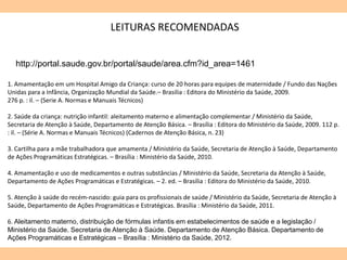 1. Amamentação em um Hospital Amigo da Criança: curso de 20 horas para equipes de maternidade / Fundo das Nações
Unidas para a Infância, Organização Mundial da Saúde.– Brasilia : Editora do Ministério da Saúde, 2009.
276 p. : il. – (Serie A. Normas e Manuais Técnicos)
2. Saúde da criança: nutrição infantil: aleitamento materno e alimentação complementar / Ministério da Saúde,
Secretaria de Atenção à Saúde, Departamento de Atenção Básica. – Brasília : Editora do Ministério da Saúde, 2009. 112 p.
: il. – (Série A. Normas e Manuais Técnicos) (Cadernos de Atenção Básica, n. 23)
3. Cartilha para a mãe trabalhadora que amamenta / Ministério da Saúde, Secretaria de Atenção à Saúde, Departamento
de Ações Programáticas Estratégicas. – Brasília : Ministério da Saúde, 2010.
4. Amamentação e uso de medicamentos e outras substâncias / Ministério da Saúde, Secretaria da Atenção à Saúde,
Departamento de Ações Programáticas e Estratégicas. – 2. ed. – Brasília : Editora do Ministério da Saúde, 2010.
5. Atenção à saúde do recém-nascido: guia para os profissionais de saúde / Ministério da Saúde, Secretaria de Atenção à
Saúde, Departamento de Ações Programáticas e Estratégicas. Brasília : Ministério da Saúde, 2011.
6. Aleitamento materno, distribuição de fórmulas infantis em estabelecimentos de saúde e a legislação /
Ministério da Saúde. Secretaria de Atenção à Saúde. Departamento de Atenção Básica. Departamento de
Ações Programáticas e Estratégicas – Brasília : Ministério da Saúde, 2012.
LEITURAS RECOMENDADAS
http://portal.saude.gov.br/portal/saude/area.cfm?id_area=1461
 