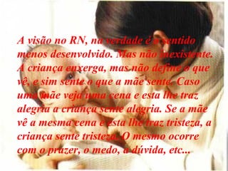A visão no RN, na verdade é o sentido
menos desenvolvido. Mas não inexistente.
A criança enxerga, mas não define o que
vê, e sim sente o que a mãe sente. Caso
uma mãe veja uma cena e esta lhe traz
alegria a criança sente alegria. Se a mãe
vê a mesma cena e esta lhe traz tristeza, a
criança sente tristeza. O mesmo ocorre
com o prazer, o medo, a dúvida, etc...
 