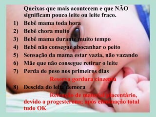 Queixas que mais acontecem e que NÃO
     significam pouco leite ou leite fraco.
1)   Bebê mama toda hora
2)   Bebê chora muito
3)   Bebê mama durante muito tempo
4)   Bebê não consegue abocanhar o peito
5)   Sensação da mama estar vazia, não vazando
6)   Mãe que não consegue retirar o leite
7)   Perda de peso nos primeiros dias
               Reserva gordura cinzenta
8)   Descida do leite demora
               Retenção de material placentário,
     devido a progesterona; após eliminação total
     tudo OK
 
