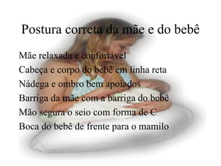 Postura correta da mãe e do bebê
Mãe relaxada e confortável
Cabeça e corpo do bebê em linha reta
Nádega e ombro bem apoiados
Barriga da mãe com a barriga do bebê
Mão segura o seio com forma de C
Boca do bebê de frente para o mamilo
 