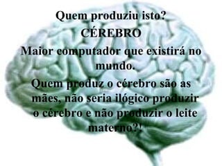 Quem produziu isto?
          CÉREBRO
Maior computador que existirá no
             mundo.
 Quem produz o cérebro são as
 mães, não seria ilógico produzir
 o cérebro e não produzir o leite
           materno?!
 