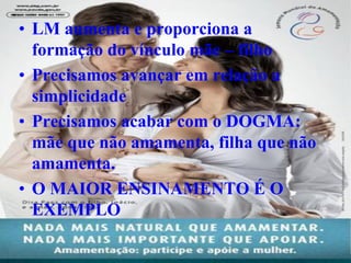 • LM aumenta e proporciona a
  formação do vínculo mãe – filho
• Precisamos avançar em relação a
  simplicidade
• Precisamos acabar com o DOGMA:
  mãe que não amamenta, filha que não
  amamenta.
• O MAIOR ENSINAMENTO É O
  EXEMPLO
 
