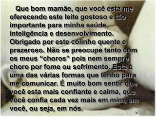 Que bom mamãe, que você esta me
oferecendo este leite gostoso e tão
importante para minha saúde,
inteligência e desenvolvimento.
Obrigado por este colinho quente e
prazeroso. Não se preocupe tanto com
os meus “choros” pois nem sempre
choro por fome ou sofrimento. Esta é
uma das várias formas que tenho para
me comunicar. É muito bom sentir que
você esta mais confiante e calma, que
você confia cada vez mais em mim, em
você, ou seja, em nós.
 