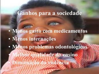 Ganhos para a sociedade

•   Menos gasto com medicamentos
•   Menos internações
•   Menos problemas odontológicos
•   Melhor qualidade do ensino
•   Diminuição da violência
 