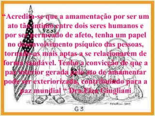 “Acredita-se que a amamentação por ser um
  ato tão íntimo entre dois seres humanos e
 por ser permeado de afeto, tenha um papel
  no desenvolvimento psíquico das pessoas,
 tornado-as mais aptas a se relacionarem de
forma saudável. Tenho a convicção de que a
 paz interior gerada pelo ato de amamentar
pode ser exteriorizada, contribuindo para a
      paz mundial “ Dra.Elza Giugliani
 