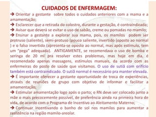 CUIDADOS DE ENFERMAGEM:
 Orientar a gestante sobre todos o cuidados anteriores com a mama e a
amamentação;
 Esclarecer que a retirada do colostro, durante a gestação, é contraindicada;
 Avisar que deverá se evitar o uso de sabão, creme ou pomadas no mamilo;
 Ensinar a gestante a explorar sua mama, pois, os mamilos podem ser
protruso (saliente), semi-protuso (pouco saliente, invertido (oposto ao normal
) e o falso invertido (apresenta-se oposto ao normal, mas após estímulo, tem
um “pega” adequada). ANTIGAMENTE, se recomendava o uso de bomba e
seringa de 20 ml pra resolver estes problemas, mas hoje em dia, é
recomendado apenas massagens, estímulos manuais, da acordo com as
enfermeiras do posto de saúde que visitamos. O uso de sutiã com orifício
também está contraindicado. O sutiã normal é necessário pra manter elevada.
 É importante oferecer a gestante oportunidade de troca de experiências,
através de reuniões de grupo com objetivo de informar e facilitar a
amamentação;
 Estimular amamentação logo após o parto; o RN deve ser colocado junto a
mãe o mais precocemente possível, de preferência ainda na primeira hora de
vida, de acordo com o Programa de Incentivo ao Aleitamento Materno;
 Continuar incentivando o banho de sol nos mamilos para aumentar a
resistência na região mamilo-areolar.
 