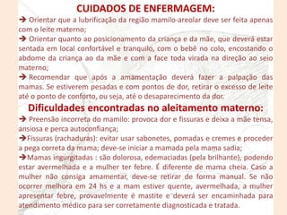 CUIDADOS DE ENFERMAGEM:
 Orientar que a lubrificação da região mamilo-areolar deve ser feita apenas
com o leite materno;
 Orientar quanto ao posicionamento da criança e da mãe, que deverá estar
sentada em local confortável e tranquilo, com o bebê no colo, encostando o
abdome da criança ao da mãe e com a face toda virada na direção ao seio
materno;
 Recomendar que após a amamentação deverá fazer a palpação das
mamas. Se estiverem pesadas e com pontos de dor, retirar o excesso de leite
até o ponto de conforto, ou seja, até o desaparecimento da dor.
Dificuldades encontradas no aleitamento materno:
 Preensão incorreta do mamilo: provoca dor e fissuras e deixa a mãe tensa,
ansiosa e perca autoconfiança;
Fissuras (rachaduras): evitar usar sabonetes, pomadas e cremes e proceder
a pega correta da mama; deve-se iniciar a mamada pela mama sadia;
Mamas ingurgitadas : são dolorosa, edemaciadas (pela brilhante), podendo
estar avermelhada e a mulher ter febre. É diferente de mama cheia. Caso a
mulher não consiga amamentar, deve-se retirar de forma manual. Se não
ocorrer melhora em 24 hs e a mam estiver quente, avermelhada, a mulher
apresentar febre, provavelmente é mastite e deverá ser encaminhada para
atendimento médico para ser corretamente diagnosticada e tratada.
 