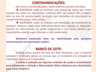 CONTRAINDICAÇÕES:
São raras as contraindicações, tanto maternas quanto neonatais.
 MATERNAS: estão as mulheres com câncer de mama que foram
tratadas ou estão em tratamento, mulheres HIV+ (so podem dar o próprio
leite se este for pasteurizado), mulheres com distúrbios da consciência ou
comportamento grave, entre outras.
 NEONATAIS: estão as crianças com alterações da consciência de
qualquer natureza, baixo peso com imaturidade para succção ou deglutição
(deverá ser administrado via sonda orogástrica) e com fenda palatina que
impossibilite o ato de sugar (oferecer o leite ordenhado)
Nenhuma medicação deve ser administrada pela puérpera
amamentando sem orientação médica.
BANCO DE LEITE:
Existem vários bancos de leite em Belo Horizonte, mas o material
coletado é destinado apenas as crianças que se encontram em unidades de
internação intensiva (CTI Neonatal).
A coleta é realizada por algumas unidades de saúde e encaminhado
para tratamento e enviado a Maternidade Odete Valadares para distribuição
para vários hospitais.
 