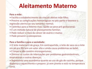 Para a mãe:
• Facilita o estabelecimento do vínculo afetivo mãe-filho;
• Previne as complicações hemorrágicas no pós-parto e favorece a
regressão uterina ao seu tamanho normal;
• Contribui para o retorno mais rápido ao peso pré-gestacional;
• É um método natural de planejamento familiar;
• Pode reduzir o risco da câncer de ovário e mama;
• Pode prevenir a osteoporose.
Para a família e para a sociedade:
• O leite materno é de graça; Em contrapartida, o leite de vaca ou o leite
em pó pra RN tem um valor alto e ainda causa problemas ao bebê;
• É limpo e não contém microrganismos;
• Diminui os custos de internações por problemas gastrointestinais,
respiratórios e outras doenças;
• Representa uma econômica quanto ao uso de gás de cozinha, porque
dispensa o aquecimento e preparo: já vem pronto e está na temperatura
certa.
Aleitamento Materno
 