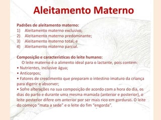 Padrões de aleitamento materno:
1) Aleitamento materno exclusivo;
2) Aleitamento materno predominante;
3) Aleitamento materno total; e
4) Aleitamento materno parcial.
Composição e características do leite humano:
O leite materno é o alimento ideal para o lactante, pois contém:
• Nutrientes, inclusive água;
• Anticorpos;
• Fatores de crescimento que preparam o intestino imaturo da criança
para digerir e absorver;
• Sofre alterações na sua composição de acordo com a hora do dia, os
dias do parto e durante uma mesma mamada (anterior e posterior), o
leite posterior difere om anterior por ser mais rico em gorduras. O leite
do começo “mata a sede” e o leite do fim “engorda”.
Aleitamento Materno
 
