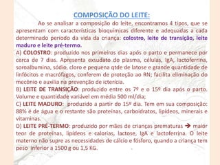 COMPOSIÇÃO DO LEITE:
Ao se analisar a composição do leite, encontramos 4 tipos, que se
apresentam com características bioquímicas diferente e adequadas a cada
determinado período da vida da criança: colostro, leite de transição, leite
maduro e leite pré-termo.
A) COLOSTRO: produzido nos primeiros dias após o parto e permanece por
cerca de 7 dias. Apresenta exsudato do plasma, células, IgA, lactoferrina,
soroalbumina, sódio, cloro e pequena qtde de latose e grande quantidade de
linfócitos e macrófagos, conferem de proteção ao RN; facilita eliminação do
mecônio e auxilia na prevenção de icterícia.
B) LEITE DE TRANSIÇÃO: produzido entre os 7º e o 15º dia após o parto.
Volume e quantidade variável em média 500 ml/dia;
C) LEITE MADURO: produzido a partir do 15º dia. Tem em sua composição:
88% é de água e o restante são proteínas, carboidratos, lipídeos, minerais e
vitaminas.
D) LEITE PRÉ-TERMO: produzido por mães de crianças prematuras  maior
teor de proteínas, lipídeos e calorias, lactose, IgA e lactoferrina. O leite
materno não supre as necessidades de cálcio e fósforo, quando a criança tem
peso inferior a 1500 g ou 1,5 KG.
 