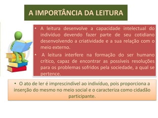 A IMPORTÂNCIA DA LEITURA
• A leitura desenvolve a capacidade intelectual do
indivíduo devendo fazer parte de seu cotidiano
desenvolvendo a criatividade e a sua relação com o
meio externo.
• A leitura interfere na formação do ser humano
crítico, capaz de encontrar as possíveis resoluções
para os problemas sofridos pela sociedade, a qual se
pertence.
• O ato de ler é imprescindível ao indivíduo, pois proporciona a
inserção do mesmo no meio social e o caracteriza como cidadão
participante.
 