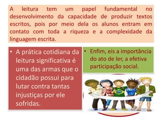 A leitura tem um papel fundamental no
desenvolvimento da capacidade de produzir textos
escritos, pois por meio dela os alunos entram em
contato com toda a riqueza e a complexidade da
linguagem escrita.
• A prática cotidiana da
leitura significativa é
uma das armas que o
cidadão possui para
lutar contra tantas
injustiças por ele
sofridas.
• Enfim, eis a importância
do ato de ler, a efetiva
participação social.
 