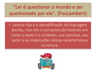 "Ler é questionar o mundo e ser
questionado por ele". (Foucambert)
• Leitura não é a decodificação da linguagem
escrita, mas sim a compreensão levando em
conta o texto e o contexto, sua natureza, seu
autor e as implicações destas características
na leitura.
 