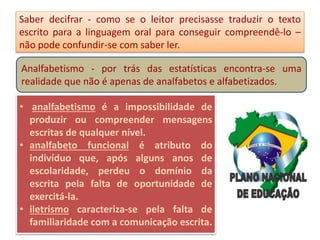 Saber decifrar - como se o leitor precisasse traduzir o texto
escrito para a linguagem oral para conseguir compreendê-lo –
não pode confundir-se com saber ler.
Analfabetismo - por trás das estatísticas encontra-se uma
realidade que não é apenas de analfabetos e alfabetizados.
• analfabetismo é a impossibilidade de
produzir ou compreender mensagens
escritas de qualquer nível.
• analfabeto funcional é atributo do
indivíduo que, após alguns anos de
escolaridade, perdeu o domínio da
escrita pela falta de oportunidade de
exercitá-la.
• iletrismo caracteriza-se pela falta de
familiaridade com a comunicação escrita.
 
