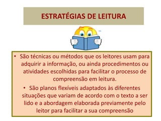 ESTRATÉGIAS DE LEITURA
• São técnicas ou métodos que os leitores usam para
adquirir a informação, ou ainda procedimentos ou
atividades escolhidas para facilitar o processo de
compreensão em leitura.
• São planos flexíveis adaptados às diferentes
situações que variam de acordo com o texto a ser
lido e a abordagem elaborada previamente pelo
leitor para facilitar a sua compreensão
 
