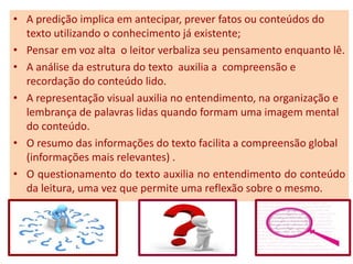 • A predição implica em antecipar, prever fatos ou conteúdos do
texto utilizando o conhecimento já existente;
• Pensar em voz alta o leitor verbaliza seu pensamento enquanto lê.
• A análise da estrutura do texto auxilia a compreensão e
recordação do conteúdo lido.
• A representação visual auxilia no entendimento, na organização e
lembrança de palavras lidas quando formam uma imagem mental
do conteúdo.
• O resumo das informações do texto facilita a compreensão global
(informações mais relevantes) .
• O questionamento do texto auxilia no entendimento do conteúdo
da leitura, uma vez que permite uma reflexão sobre o mesmo.
 