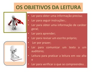 OS OBJETIVOS DA LEITURA
• Ler para obter uma informação precisa;
• Ler para seguir instruções ;
• Ler para obter uma informação de caráter
geral;
• Ler para aprender;
• Ler para revisar um escrito próprio;
• Ler por prazer;
• Ler para comunicar um texto a um
auditório;
• Leitura para praticar a leitura em voz alta
e
• Ler para verificar o que se compreendeu .
 
