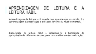 APRENDIZAGEM DE LEITURA E A
LEITURA HÁBIL
Aprendizagem de leitura = é aquela que aprendemos na escola, é a
aprendizagem da decifração e do saber ler em seu nível elementar.
Capacidade de leitura hábil = relaciona-se a habilidade de
apropriação de diferentes textos, para uma melhor contextualização.
 