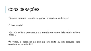 CONSIDERAÇÕES
“Sempre estamos tratando de poder na escrita e na leitura”.
O livro muda?
“Quando o livro permanece e o mundo em torno dele muda, o livro
muda”.
“Às vezes, o essencial do que diz um texto ou um discurso está
naquilo que ele não diz”.
 
