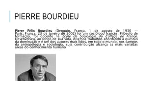 PIERRE BOURDIEU
Pierre Félix Bourdieu (Denguin, França, 1 de agosto de 1930 —
Paris, França, 23 de janeiro de 2002) foi um sociólogo francês. Filósofo de
formação, foi docente na École de Sociologie du Collège de France.
Desenvolveu, ao longo de sua vida, diversos trabalhos abordando a questão
da dominação e é um dos autores mais lidos, em todo o mundo, nos campos
da antropologia e sociologia, cuja contribuição alcança as mais variadas
áreas do conhecimento humano
 