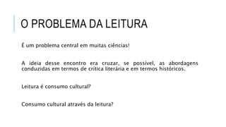 O PROBLEMA DA LEITURA
É um problema central em muitas ciências!
A ideia desse encontro era cruzar, se possível, as abordagens
conduzidas em termos de crítica literária e em termos históricos.
Leitura é consumo cultural?
Consumo cultural através da leitura?
 