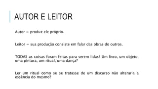 AUTOR E LEITOR
Autor = produz ele próprio.
Leitor = sua produção consiste em falar das obras do outros.
TODAS as coisas foram feitas para serem lidas? Um livro, um objeto,
uma pintura, um ritual, uma dança?
Ler um ritual como se se tratasse de um discurso não alteraria a
essência do mesmo?
 