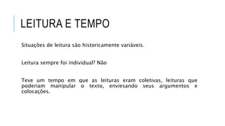 LEITURA E TEMPO
Situações de leitura são historicamente variáveis.
Leitura sempre foi individual? Não
Teve um tempo em que as leituras eram coletivas, leituras que
poderiam manipular o texto, enviesando seus argumentos e
colocações.
 