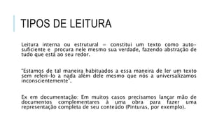 TIPOS DE LEITURA
Leitura interna ou estrutural = constitui um texto como auto-
suficiente e procura nele mesmo sua verdade, fazendo abstração de
tudo que está ao seu redor.
“Estamos de tal maneira habituados a essa maneira de ler um texto
sem referi-lo a nada além dele mesmo que nós a universalizamos
inconscientemente”.
Ex em documentação: Em muitos casos precisamos lançar mão de
documentos complementares à uma obra para fazer uma
representação completa de seu conteúdo (Pinturas, por exemplo).
 