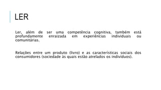 LER
Ler, além de ser uma competência cognitiva, também está
profundamente enraizada em experiências individuais ou
comunitárias.
Relações entre um produto (livro) e as características sociais dos
consumidores (sociedade às quais estão atrelados os indivíduos).
 