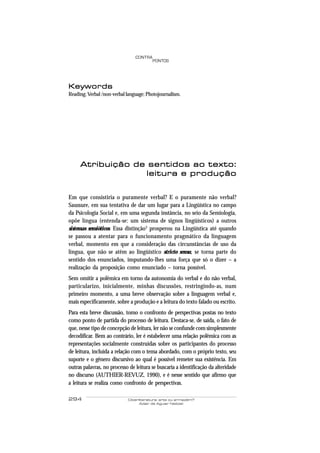 CONTRA
                                         PONTOS




Keywords
Reading; Verbal /non-verbal language; Photojournalism.




     Atribuição de sentidos ao texto:
                  leitura e produção


Em que consistiria o puramente verbal? E o puramente não verbal?
Saussure, em sua tentativa de dar um lugar para a Lingüística no campo
da Psicologia Social e, em uma segunda instância, no seio da Semiologia,
opõe língua (entenda-se: um sistema de signos lingüísticos) a outros
sistemas semióticos. Essa distinção3 prosperou na Lingüística até quando
se passou a atentar para o funcionamento pragmático da linguagem
verbal, momento em que a consideração das circunstâncias de uso da
língua, que não se atêm ao lingüístico stricto sensu, se torna parte do
sentido dos enunciados, imputando-lhes uma força que só o dizer – a
realização da proposição como enunciado – torna possível.
Sem omitir a polêmica em torno da autonomia do verbal e do não verbal,
particularizo, inicialmente, minhas discussões, restringindo-as, num
primeiro momento, a uma breve observação sobre a linguagem verbal e,
mais especificamente, sobre a produção e a leitura do texto falado ou escrito.
Para esta breve discussão, tomo o confronto de perspectivas postas no texto
como ponto de partida do processo de leitura. Destaca-se, de saída, o fato de
que, nesse tipo de concepção de leitura, ler não se confunde com simplesmente
decodificar. Bem ao contrário, ler é estabelecer uma relação polêmica com as
representações socialmente construídas sobre os participantes do processo
de leitura, incluída a relação com o tema abordado, com o próprio texto, seu
suporte e o gênero discursivo ao qual é possível remeter sua existência. Em
outras palavras, no processo de leitura se buscaria a identificação da alteridade
no discurso (AUTHIER-REVUZ, 1990), e é nesse sentido que afirmo que
a leitura se realiza como confronto de perspectivas.

294                         Ciberliteratura: arte ou armazém?
                                  Adair de Aguiar Neitzel
 