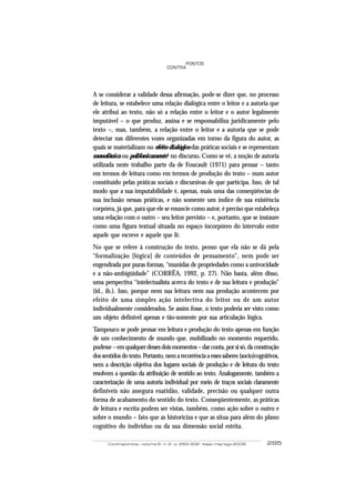 PONTOS
                                  CONTRA




A se considerar a validade dessa afirmação, pode-se dizer que, no processo
de leitura, se estabelece uma relação dialógica entre o leitor e a autoria que
ele atribui ao texto, não só a relação entre o leitor e o autor legalmente
imputável – o que produz, assina e se responsabiliza juridicamente pelo
texto –, mas, também, a relação entre o leitor e a autoria que se pode
detectar nas diferentes vozes organizadas em torno da figura do autor, as
quais se materializam no efeito dialógico das práticas sociais e se representam
monofônica ou polifonicamente4 no discurso. Como se vê, a noção de autoria
utilizada neste trabalho parte da de Foucault (1971) para pensar – tanto
em termos de leitura como em termos de produção do texto – num autor
constituído pelas práticas sociais e discursivas de que participa. Isso, de tal
modo que a sua imputabilidade é, apenas, mais uma das conseqüências de
sua inclusão nessas práticas, e não somente um índice de sua existência
corpórea, já que, para que ele se enuncie como autor, é preciso que estabeleça
uma relação com o outro – seu leitor previsto – e, portanto, que se instaure
como uma figura textual situada no espaço incorpóreo do intervalo entre
aquele que escreve e aquele que lê.
No que se refere à construção do texto, penso que ela não se dá pela
“formalização [lógica] de conteúdos de pensamento”, nem pode ser
engendrada por puras formas, “munidas de propriedades como a univocidade
e a não-ambigüidade” (CORRÊA, 1992, p. 27). Não basta, além disso,
uma perspectiva “intelectualista acerca do texto e de sua leitura e produção”
(id., ib.). Isso, porque nem sua leitura nem sua produção acontecem por
efeito de uma simples ação intelectiva do leitor ou de um autor
individualmente considerados. Se assim fosse, o texto poderia ser visto como
um objeto definível apenas e tão-somente por sua articulação lógica.
Tampouco se pode pensar em leitura e produção do texto apenas em função
de um conhecimento de mundo que, mobilizado no momento requerido,
pudesse – em qualquer desses dois momentos – dar conta, por si só, da construção
dos sentidos do texto. Portanto, nem a recorrência a esses saberes (socio)cognitivos,
nem a descrição objetiva dos lugares sociais de produção e de leitura do texto
resolvem a questão da atribuição de sentido ao texto. Analogamente, também a
caracterização de uma autoria individual por meio de traços sociais claramente
definíveis não assegura exatidão, validade, precisão ou qualquer outra
forma de acabamento do sentido do texto. Conseqüentemente, as práticas
de leitura e escrita podem ser vistas, também, como ação sobre o outro e
sobre o mundo – fato que as historiciza e que as situa para além do plano
cognitivo do indivíduo ou da sua dimensão social estrita.

      Contrapontos - volume 6 - n. 2 - p. 293-302 - Itajaí, mai/ago 2006       295
 