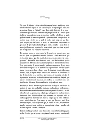 CONTRA
                                        PONTOS




No caso da leitura, a descrição objetiva dos lugares sociais do autor
não é indicador seguro de um caminho que, se seguido pelo leitor, lhe
permitiria chegar ao “cálculo” exato do sentido do texto. Se o texto é
construído por meio do confronto de perspectivas e se a leitura pode
incluir a imposição de novas perspectivas trazidas pelo leitor, as quais
podem refratar os sentidos previstos e produzir novas configurações de
sentido para o texto, não se pode ir muito mais longe do que dizer
que, no processo de leitura, o leitor, ao reconhecer, a seu modo, o
processo de produção atualizado pelo texto, projeta – para além do
autor juridicamente imputável – uma autoria para o texto e, a partir
do diálogo com ela, produz a sua leitura.
Do mesmo modo, o autor material de um texto sempre prevê um
leitor 5 , que está presente mesmo naqueles textos escolares que
redundam, quase que involuntariamente, numa conversa com o
professor6. Sempre há, pois, réplica do autor a um destinatário e, ligados
a essa réplica, diferentes modos de emergência do destinatário no texto.
Sem a pretensão de exaustividade, podem-se enumerar dentre esses
modos de emergência: o do destinatário suposto como presente (como
numa conversação face a face); o do destinatário construído como
ausente, mas de algum modo identificado no texto; e, finalmente, o
do destinatário que, moldado por uma determinada seleção de
argumentos, voluntária ou involuntariamente distancia-se daquele que
aparece nominalmente expresso, de modo a se constituir como um
interlocutor diferente do nomeado e/ou projetado no texto.
Em função dessas diferentes possibilidades dialógicas, os efeitos de
sentido do texto são produzidos, também, em função do modo como o
leitor mobiliza os seus contatos anteriores com práticas de leitura e escrita,
estabelecendo-se, porém, uma relação que ultrapassa em muito a simples
dicotomia entre o conhecido e o por conhecer. As hipóteses sobre os
sentidos possíveis são feitas com base na relação que o leitor estabelece
com a autoria do texto. Desse modo, as vozes que detecta, a partir dessa
relação dialógica, são não apenas as que já “ouviu” ou “leu”, mas, também,
aquelas com que toma contato no momento da leitura e aquelas cuja
existência pode, também, antecipar.
Embora tenha apresentado essas observações como relativas à linguagem
verbal, lembro que a mesma complexidade está presente na chamada

296                        Ciberliteratura: arte ou armazém?
                                 Adair de Aguiar Neitzel
 