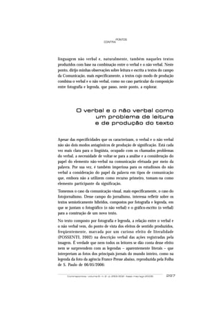 PONTOS
                                  CONTRA




linguagem não verbal e, naturalmente, também naqueles textos
produzidos com base na combinação entre o verbal e o não verbal. Neste
ponto, dirijo minhas observações sobre leitura e escrita a textos do campo
da Comunicação, mais especificamente, a textos cujo modo de produção
combina o verbal e o não verbal, como no caso particular da composição
entre fotografia e legenda, que passo, neste ponto, a explorar.




            O verbal e o não verbal como
                 um problema de leitura
                 e de produção do texto


Apesar das especificidades que os caracterizam, o verbal e o não verbal
não são dois modos antagônicos de produção de significação. Está cada
vez mais clara para o lingüista, ocupado com os chamados problemas
do verbal, a necessidade de voltar-se para a análise e a consideração do
papel do elemento não-verbal na comunicação efetuada por meio da
palavra. Por sua vez, é também imperiosa para os estudiosos do não
verbal a consideração do papel da palavra em tipos de comunicação
que, embora não a utilizem como recurso primeiro, tomam-na como
elemento participante da significação.
Tomemos o caso da comunicação visual, mais especificamente, o caso do
fotojornalismo. Desse campo do jornalismo, interessa refletir sobre os
textos semioticamente híbridos, compostos por fotografia e legenda, em
que se juntam o fotográfico (o não verbal) e o gráfico-escrito (o verbal)
para a construção de um novo texto.
No texto composto por fotografia e legenda, a relação entre o verbal e
o não verbal vem, do ponto de vista dos efeitos de sentido produzidos,
freqüentemente, marcada por um curioso efeito de literalidade
(POSSENTI, 2002) na descrição verbal das ações registradas pela
imagem. É verdade que nem todos os leitores se dão conta desse efeito
nem se surpreendem com as legendas – aparentemente literais – que
interpretam as fotos dos principais jornais do mundo inteiro, como na
legenda da foto da agência France Presse abaixo, reproduzida pela Folha
de S. Paulo de 06/05/2006:

      Contrapontos - volume 6 - n. 2 - p. 293-302 - Itajaí, mai/ago 2006   297
 
