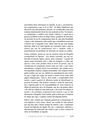 PONTOS
                                 CONTRA




prescindiria dessa informação na legenda, já que é, precisamente,
um cumprimento o que se vê na foto 7. Os dados lingüísticos que
descrevem essa ação poderiam, portanto, ser considerados como uma
tradução absolutamente literal da cena mostrada na foto. No entanto,
se considerados o conflito 8 entre Brasil e Bolívia e o apoio que o
governo da Bolívia recebeu de Hugo Chávez, presidente da Venezuela,
tal descrição do ato de cumprimentar deixa de valer pela literalidade
e passa a valer, justamente, pelo sentido que a redundância acrescenta
à história que a fotografia conta. Muito mais do que uma simples
descrição, pode-se ler nessa legenda um comentário sobre o tipo de
aliança que um tal cumprimento sela e, também, sobre o
posicionamento do presidente da Venezuela em relação ao conflito.
Nessas condições, pensar no caso da narrativa visual da fotografia
acompanhada de legenda – esta última contendo, por sua vez,
descrição de pessoas, lugares, épocas, ações e situações – é pensar não
apenas numa articulação entre o olhar do fotógrafo e o olhar que
aprecia a foto como produto final (o leitor do jornal), mas na
consideração da composição textual como um todo, o que inclui,
naturalmente, a própria notícia (ou comentário), que compõe com a
foto legendada a matéria completa do jornalista. Esse conjunto textual
ganha sentidos, por sua vez, também do enquadramento que recebe,
ou seja, o lugar que ocupa em relação a outros textos numa dada
página (diagramação). Nota-se, desse modo, a complexidade dessa
autoria, a qual é passível de diferentes modos de identificação no
processo da leitura. Vale lembrar, somente a título de observação,
que a legenda pode ser de responsabilidade de outra instância de
edição do jornal que não a do fotógrafo, seja ela a do próprio editor,
a do chefe de redação de uma dada seção, a do revisor de redação ou
mesmo a do jornalista responsável pela matéria a que se liga
diretamente a fotografia. Nesse sentido, pode-se dizer que é a instância
de edição que rege o conjunto textual foto/legenda/matéria.
Pode-se, pois, concluir que é bastante possível que a interpretação de
uma legenda se torne menos “literal” por ocasião de uma releitura
que seja feita após a leitura integral da matéria a que a composição
textual foto/legenda está ligada. Por isso, é importante relativizar a
determinação do verbal pelo não verbal no que se refere à leitura do
efeito de literalidade na legenda.

     Contrapontos - volume 6 - n. 2 - p. 293-302 - Itajaí, mai/ago 2006   299
 