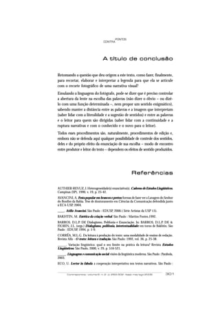 PONTOS
                                    CONTRA




                                   A título de conclusão


Retomando a questão que deu origem a este texto, como fazer, finalmente,
para recortar, elaborar e interpretar a legenda para que ela se articule
com o recorte fotográfico de uma narrativa visual?
Emulando a linguagem do fotógrafo, pode-se dizer que é preciso controlar
a abertura da lente na escolha das palavras (não dizer o óbvio – ou dizê-
lo com uma função determinada –, nem propor um sentido enigmático),
sabendo manter a distância entre as palavras e a imagem que interpretam
(saber lidar com a literalidade e a sugestão de sentidos) e entre as palavras
e o leitor para quem são dirigidas (saber lidar com a continuidade e a
ruptura narrativas e com o conhecido e o novo para o leitor).
Todos esses procedimentos são, naturalmente, procedimentos de edição e,
embora não se defenda aqui qualquer possibilidade de controle dos sentidos,
deles e do próprio efeito da enunciação de sua escolha – modo de encontro
entre produtor e leitor do texto – dependem os efeitos de sentido produzidos.




                                                          Referências

AUTHIER-REVUZ, J. Heterogeneidade(s) enunciativa(s). Caderno de Estudos Lingüísticos.
Campinas (SP), 1990, v. 19, p. 25-42.
AVANCINI, A. Festa popular em brancos e pretos: formas de fazer ver a Lavagem do Senhor
do Bonfim da Bahia. Tese de doutoramento em Ciências da Comunicação defendida junto
à ECA-USP, 2004.
____. Atílio Avancini. São Paulo : EDUSP, 2006.( Série Artistas da USP 15).
BAKHTIN, M. Estética da criação verbal. São Paulo : Martins Fontes,1992.
BARROS, D.L.P. DE Dialogismo, Polifonia e Enunciação. In: BARROS, D.L.P. DE &
FIORIN, J.L. (orgs.) Dialogismo, polifonia, intertextualidade: em torno de Bakhtin. São
Paulo : EDUSP, 1994, p. 1-9.
CORRÊA, M.L.G. Da leitura à produção do texto: uma modalidade de ensino de redação.
Revista Alfa - O texto: leitura e tradução. São Paulo: 1992, vol. 36, p. 25-38.
_____. Variação lingüística: qual o seu limite na prática da leitura? Revista Estudos
Lingüísticos. São Paulo, 2000, v. 29, p. 516-521.
_____. Linguagem e comunicação social: visões da lingüística moderna. São Paulo : Parábola,
2003.
ECO, U. Lector in fabula: a cooperação interpretativa nos textos narrativos. São Paulo :


       Contrapontos - volume 6 - n. 2 - p. 293-302 - Itajaí, mai/ago 2006            301
 