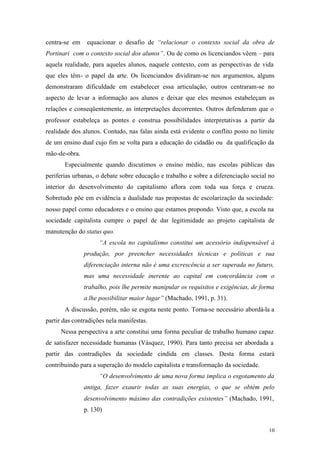 10
centra-se em equacionar o desafio de “relacionar o contexto social da obra de
Portinari com o contexto social dos alunos”. Ou de como os licenciandos vêem – para
aquela realidade, para aqueles alunos, naquele contexto, com as perspectivas de vida
que eles têm- o papel da arte. Os licenciandos dividiram-se nos argumentos, alguns
demonstraram dificuldade em estabelecer essa articulação, outros centraram-se no
aspecto de levar a informação aos alunos e deixar que eles mesmos estabeleçam as
relações e conseqüentemente, as interpretações decorrentes. Outros defenderam que o
professor estabeleça as pontes e construa possibilidades interpretativas a partir da
realidade dos alunos. Contudo, nas falas ainda está evidente o conflito posto no limite
de um ensino dual cujo fim se volta para a educação do cidadão ou da qualificação da
mão-de-obra.
Especialmente quando discutimos o ensino médio, nas escolas públicas das
periferias urbanas, o debate sobre educação e trabalho e sobre a diferenciação social no
interior do desenvolvimento do capitalismo aflora com toda sua força e crueza.
Sobretudo põe em evidência a dualidade nas propostas de escolarização da sociedade:
nosso papel como educadores e o ensino que estamos propondo. Visto que, a escola na
sociedade capitalista cumpre o papel de dar legitimidade ao projeto capitalista de
manutenção do status quo.
“A escola no capitalismo constitui um acessório indispensável à
produção, por preencher necessidades técnicas e políticas e sua
diferenciação interna não é uma excrescência a ser superada no futuro,
mas uma necessidade inerente ao capital em concordância com o
trabalho, pois lhe permite manipular os requisitos e exigências, de forma
a lhe possibilitar maior lugar” (Machado, 1991, p. 31).
A discussão, porém, não se esgota neste ponto. Torna-se necessário abordá-la a
partir das contradições nela manifestas.
Nessa perspectiva a arte constitui uma forma peculiar de trabalho humano capaz
de satisfazer necessidade humanas (Vásquez, 1990). Para tanto precisa ser abordada a
partir das contradições da sociedade cindida em classes. Desta forma estará
contribuindo para a superação do modelo capitalista e transformação da sociedade.
“O desenvolvimento de uma nova forma implica o esgotamento da
antiga, fazer exaurir todas as suas energias, o que se obtém pelo
desenvolvimento máximo das contradições existentes” (Machado, 1991,
p. 130)
 