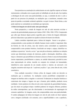 11
Essa premissa na construção do conhecimento em arte significa superar as formas
instrumentais e alienadas com as quais pode ser trabalhada em sala de aula. Isso implica
a abordagem da arte como uma particularidade, ou seja, o conteúdo da arte é a arte a
partir de seu processo de produção, na mediações que a constituem, tomando como
ponto de partida a sociedade ocidental capitalista na qual vivemos. Desta forma, a arte
pode explicitar as contradições na totalidade que representa.
A leitura da imagem em sala de aula: uma aproximação
Nesta perspectiva, o estudo da imagem em sala de aula necessita revisitar o
conceito de particularidade proposto por Lukács (1965, 1966, 1968, 1978). Compreendo
que cabe aqui destacar alguns pontos sugeridos para a leitura da imagem elaborados
pela tese lukacsiana e que podem nos ajudar no desenvolvimento da reflexão.
Lukács considera importante para a leitura da imagem: buscar a sua gênese –
compreendendo-a como produto do trabalho humano (neste sentido é importante falar
da história de vida do artista, mas não tomá-la como curiosidade ou espetáculo);
compreendê-la como produto histórico, localizado em tempo e espaço; identificar no
cotidiano as possíveis “missões sociais” que este põe ao homem; estabelecer as relações
sociais que determinam arranjos de interesses, poder e dominação; identificar, nelas,
traços e elementos que possibilitem ao homem colocar-se frente à causa da humanidade
(serem impactantes, possibilitarem a catarse, no sentido lukacasino); percebê-la como
uma representação do artista, inserido no conjunto da evolução da humanidade;
identificá-la como expressão de um mundo exterior e interior, do universal e do
singular; encontrar nela traços do “conformar profético” que, como obra de arte, é dela
constitutivo.
Uma condição necessária à leitura crítica da imagem reside em desvelar as
mediações que a constituem. As mediações sociais possibilitam compreender as
imagem na interface entre o singular e o universal. Evidenciam as situações históricas e
contextuais dos tempos e lugares em que o homem, pelo trabalho, produziu novas
realidades. Assim podemos ler obras de arte como expressão da generalidade humana,
que são atuais em qualquer tempo e também podemos ler imagens efêmeras, produtos
da mídia contemporânea, que são direcionadas à movimentação da engrenagem do
consumo capitalista. As imagens, assim, são compreendidas como uma particularidade.
O caráter pedagógico da leitura da imagem em sala de aula reside em fazer rupturas
com a imagem coisificada e de consumo, com a superficialidade e com a aparência,
 