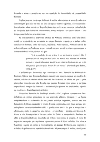 12
levando o aluno a perceber-se em sua condição de humanidade, de generalidade
humana.
O planejamento e o tempo dedicado à análise são aspectos a serem levados em
consideração, pois não se trata de uma divagação sobre o aparente. São necessárias
investigações sobre o contexto da produção da obra, sobre a sua presença e distribuição
na sociedade, bem como um conhecimento prévio do leitor – no caso o aluno – seu
tempo, suas vivências, seus interesses.
Se considerarmos a expressão artística de Portinari, conhecido como um artista
social, as contradições da sociedade se tornam bastante evidentes e o debate sobre
condição do homem, como ser social, inevitável. Neste sentido, Portinari servirá de
referencial para a reflexão que segue, visto ele mesmo nos dá as chaves para acessar a
complexidade do social, quando diz que:
“(...) a condição de um artista é ser um homem sensível. Não é
possível que as emoções mais altas do mundo não toquem um homem
normal. A injustiça humana, a miséria, as crianças famintas são um grito
tão grande que não pode deixar de ser ouvido” (Portinari apud Fabris,
1990. P. 57)
A reflexão que desenvolvo aqui centra-se na obra Sapateiro de Brodósqui de
Portinari. Não se trata de uma abordagem exaustiva da imagem, nem de um modelo de
análise, voltado ao ensino médio, mas em um exercício de leitura na qual – pela
discussões propostas em sala de aula, nas lacunas deixadas pelos alunos e na força
expressiva da imagem de Portinari – as contradições possam ser explicitadas, a partir
da construções do conhecimento artístico.
No quadro Sapateiro de Brodósqui pintado e 1941, o pintor expressa uma forte
influência da pintura picassiana em sua expressão plástica. (Imagem 1) A figura
desproporcional e exuberante de um jovem, mestiço, engraxate, sentado em seu
banquinho de fibras, ocupando o centro de uma composição, com fundo cortado em
dois planos: um representando o chão – quadriculado azul – do qual a perspectiva é
eliminada; o outro o espaço/ ou uma parede – avermelhado – pintada com têmpera de
forma a não homogeneizar e dar um caráter de fluidez e transparência. Também no
chão a descontinuidade das pinceladas dá brilho e movimento à imagem. A caixa de
engraxate ou suporte para apoio dos sapatos encontra-se à frente embaixo. Nas mãos o
Sapateiro segura um sapato e possivelmente, um pedaço de flanela, que sugerem o
trabalho de polimento da superfície do calçado. O personagem é mulato, mestiço ou
 