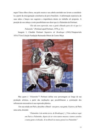 13
negro? Seus olhos claros, sua pele escura e seu cabelo enrolado nos levam a considerá-
lo a partir da miscigenação constitutiva do povo brasileiro. A deformação expressiva de
suas mãos e braços nos sugerem a importância destes no trabalho ali proposto. A
posição de sua cabeça e rosto possibilitam-nos dizer que é o Palaninho de Portinari.
“Ele não tem expressão, mas a gente olhando para ele vê que é o
Palaninho” (Portinari apud Portinari, 1979, p. 21)
Imagem 1: Cândido Portinari Sapateiro de Brodósqui (1941).Têmpera/tela
187x177cm.Coleção Fundação Raimundo Ottoni de Castro Maya
Mas quem é “Palaninho”? Portinari define esse personagem ao longo de sua
produção artística, a partir das mediações que possibilitaram a construção dos
referenciais necessários à sua expressão plástica.
Em sua estada em Paris, descobre o Brasil –seu povo, sua gente. Escreve, de Paris
uma carta, dizendo:
“Palaninho é da minha terra, de Brodósqui.[...] Vim conhecer aqui
em Paris o Palaninho, depois de ter visto tantos museus e tantos castelos
e tanta gente civilizada. Aí no Brasil eu nunca pensei no Palaninho”
 