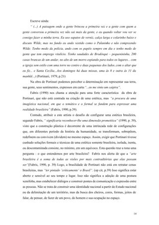 14
Escreve ainda:
“ (...) A paisagem onde a gente brincou a primeira vez e a gente com quem a
gente conversou a primeira vez não sai mais da gente, e eu quando voltar vou ver se
consigo fazer a minha terra. Eu uso sapatos de verniz, calça larga e colarinho baixo e
discuto Wilde, mas no fundo eu ando vestido como o Palaninho e não compreendo
Wilde. Tenho medo da polícia, ando com os papéis sempre em dia e tenho medo de
gente que tem emprego vitalício. Tenho saudades de Brodósqui – pequenininha, 200
casas brancas de um andar, no alto de um morro espiando para todos os lugares... com
a igreja sem estilo com uma torre no centro e duas pequenas dos lados..com o altar que
eu fiz... e Santa Cecília...Aos domingos há duas missas, uma às 8 e outra às 11 da
manhã(...) (Portinari, 1979, p.21)
Na obra de Portinari podemos perceber a determinação em representar sua terra,
sua gente, seus sentimentos, expressos em carta:“...eu me sinto um caipira”.
Fabris (1990) nos chama a atenção para uma forte característica da obra de
Portinari, que não está centrada na criação de uma estética, mas “a procura de uma
imagística nacional, em que o temático e o formal se fundem para expressar uma
realidade brasileira” (Fabris, 1990, p.39).
Contudo, atribuir a este artista o desafio de configurar uma estética brasileira,
segundo Fabris, “ significaria reconhecer-lhe uma dimensão prometéica” (1990, p. 39),
visto que a construção plástica é decorrente de uma intrincada rede de configurações
que, em diferentes período da história da humanidade, se transformam, sobrepõem,
redefinem ou convivem (dividem) no mesmo espaço. Assim, exigir que Portinari tivesse
cunhado soluções formais e técnicas de uma estética somente brasileira, isolada, isenta,
ou descontaminada consiste, no mínimo, em um equívoco. Esta questão traz a tona uma
pergunta : o que entendemos por arte brasileira? Fabris nos alerta de que a “arte
brasileira é a soma de todas as visões por mais contraditórias que elas possam
ser”(Fabris, 1990, p. 39) Logo, a brasilidade de Portinari não está em retratar cenas
brasileiras, mas “ter pintado ‘criticamente’ o Brasil”. (op cit, p.39) Isso significa estar
aberto e sensível ao seu tempo e lugar. Isso não significa a adoção de uma postura
xenófoba, mas estabelecer diálogos e construir pontes de comunicação e expressão entre
as pessoas. Não se trata de construir uma identidade nacional a partir do Estado nacional
ou da delimitação de um território, mas da busca dos cheiros, cores, formas, jeitos de
falar, de pensar, de fazer de um povo, do homem e sua ocupação no espaço.
 
