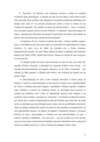 15
O “Palaninho” de Portinari, sem expressão, leva-nos a pensar na condição
existencial desse personagem. A situação de estar em um espaço e não sentir-se parte
dele; não poder fazer escolhas; estar adaptado ao local pela condição de trabalhador mas
desejar outra vida; ter sua inserção pensada por outrem e trazer as marcas de sua
condição de oprimido. Traz também as marcas da tristeza mortal, o banzo, vivida por
seus ancestrais, quando cativos em terra brasileira. A suspensão desse personagem no
espaço, sugerida pela eliminação da perspectiva geométrica do fundo e pela fluidez da
pintura dão a dimensão dessa relação desterritorializada.
O tratamento de luz e textura na pintura das mãos e braços também sugerem
força e rusticidade da pele desse que pode ser considerado um representante do caipira
brasileiro. As cores vivas do fundo em contraste com a forma volumosa,
desproporcional, pesada e de certa forma estática da figura, completam uma expressão
daquilo que Fabris (1990), citando Jean Cassou, chamou de criação de uma imagística
brasileira (p.39).
As imagens podem favorecer uma discussão em sala de aula, para além das
questões formais, buscando a destruição da expressão artística como fetiche – do
desenho descontextualixado, da imagem ilustrativa, ou da forma ornamental – mas
referido ao olhar aguçado e refletido (não reflexo, mas reflexão) do homem em um
tempo e lugar.
A contextualização da obra é uma condição necessária à leitura crítica da
imagem. A partir da contextualização se torna possível romper com a superficialidade
do visível e imediato, posto pela imagem e aprofundar o diálogo sugerido e implícito
nesta. Também o contexto do intérprete merece ser desvelado nesse processo, as
relações que estabelece com a obra, na identificação possível entre imagem e seu
intérprete. Nesse sentido, a presença do “Palaninho” de Portinari na Ilha das Caieiras,
em Vitória, não se reduz na identificação da obra de Portinari como uma obra de cunho
social, na abstração que essa afirmação possa conter, mas na possibilidade concreta do
aluno, no diálogo estabelecido a partir do ensino de arte, perceber-se enquanto parte de
uma generalidade humana. Na análise da imagem é importante destacar o processo
histórico no qual a generalidade se evidencia em uma particularidade, no caso: o
caboclo, brasileiro, trabalhador, “sem expressão”, que traz na pele, nas cores de suas
casas, de suas roupas, instrumentos de trabalho expressões identitárias fortes, capazes de
suscitar um debate social com e entre os homens em qualquer tempo e lugar .
 
