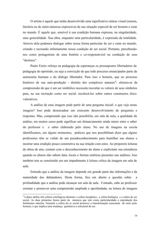 16
O artista é aquele que tenha desenvolvido uma significativa síntese visual (sonora,
literária ou de outra natureza expressiva) da sua situação especial de ser homem e estar
no mundo. É aquele que, sensível à sua condição humana expressa, na singularidade,
uma generalidade. Sua obra, enquanto uma particularidade, é expressão da totalidade.
Através dela podemos dialogar sobre nossa forma particular de ser e estar no mundo,
criando e recriando infinitamente nossa condição de ser social. Portanto, percebendo-
nos como protagonista de uma história e co-responsáveisl na condução de seus
“destinos”.
Paulo Freire reforça na pedagogia da esperanças os pressupostos libertadores da
pedagogia do oprimido, ou seja a convicção de que todo processo emancipador parte da
autonomia humana e do diálogo libertador. Para isso o homem, que no processo
histórico de sua auto-produção - distinto dos complexos naturais4
- alienou-se da
compreensão de que é um ser simbólico necessita reavaliar os valores de seus símbolos
para, na sua recriação como ser social, recolocá-los sobre outros constructos ético-
valorativos.
A análise de uma imagem pode partir de uma pergunta inicial: o que vejo nesta
imagem? Isso pode desencadear um crescente desenvolvimento de perguntas e
respostas. Mas, compreendo que isso não possibilita, em sala de aula, a qualidade da
análise, em muitos casos pode significar um distanciamento ainda maior entre o saber
do professor e o saber elaborado pelo aluno. No uso de imagens na escola
identificamos, em alguns momentos, práticas que nos possibilitam dizer que alguns
professores têm se valido de um pseudoconhecimento para humilhar seu alunos e
mostrar uma erudição pouco construtiva na sua relação com estes. Ao proporem leituras
de obras de arte, contam com o desconhecimento do aluno e explicitam sua estranheza
quando os alunos não sabem data, locais e formas estéticas presentes nas análises. Isso
também tem se constituído em um impedimento à leitura crítica da imagem em sala de
aula.
Entendo que a análise da imagem depende em grande parte das informações e da
maturidade dos debatedores. Desta forma, fica em aberto a questão sobre a
profundidade que a análise pode alcançar em sala de aula. Contudo, cabe ao professor
orientar e promover uma compreensão ampliada e aprofundada, na leitura de imagens
4
Lukács define três esferas ontológicas distintas: a esfera inorgânica , a esfera biológica e a esfera do ser
social. As duas primeiras fazem parte da natureza que tem como particularidade a reprodução dos
fenômenos naturais. Somente a esfera do se social promove a transformação consciente do meio pelo
homem, o que implica uma mudança qualitativa e estrutural do ser.
 